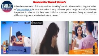 Deodorant For Men’s & Women’s
It has become one of the necessities in today’s world. One can find large number
of perfume spray brands in market having different price range. But it’s really very
important to choose the best one both for men and women. Every women love
different fragrance which she loves to wear.
 