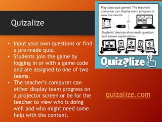 Quizalize
• Input your own questions or find
a pre-made quiz.
• Students join the game by
logging in or with a game code
and are assigned to one of two
teams.
• The teacher’s computer can
either display team progress on
a projector screen or be for the
teacher to view who is doing
well and who might need some
help with the content.
quizalize.com
 