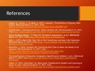 References
• Engels, R., Granic, I., & Lobel, A. (2014, January). The Benefits of Playing Video
Games. Retrieved March 13, 2017, from
https://www.apa.org/pubs/journals/releases/amp-a0034857.pdf
• Gamification – Learning can be fun. (2016, October 20). Retrieved March 13, 2017,
from http://openingpaths.org/blog/2016/10/gamification-learning-can-be-fun/
• Know Students Better: 17 Tools for Formative Assessment. (n.d.). Retrieved
March 13, 2017, from http://learninginhand.com/blog/know
• Kolb, L. (2015, March 20). Epic Fail or Win? Gamifying Learning in My Classroom.
Retrieved March 13, 2017, from https://www.edutopia.org/blog/epic-fail-win-
gamifying-learning-liz-kolb
• McCarthy, J. (2016, October 20). Gamifying Your Class to Meet the Needs of All
Learners. Retrieved March 13, 2017, from
https://www.edutopia.org/article/gamifying-your-class-john-
mccarthy?utm_source=twitter&utm_medium=socialflow
• The Gamification of Education Infographic #gamification #edtech. (n.d.). Retrieved
March 13, 2017, from https://www.knewton.com/infographics/gamification-
education/
• Vallon, R. (2013, November 12). Boss Level: Collaborative Student-Led Learning at
Quest to Learn. Retrieved March 13, 2017, from
https://www.edutopia.org/blog/boss-level-student-led-learning-rachelle-vallon
 