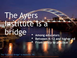 +
The Ayers
Institute is a
bridge
The “Gateway Bridge” in Nashville, TN.
Photo credit: Heather Reeder (http://www.heatherreeder.com/p442750684/h316E82E5#h316e82e5)
• Among educators
• Between K-12 and higher ed
• From policy to practice
 