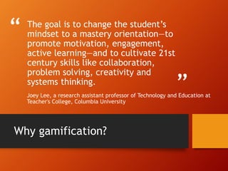 “
”
The goal is to change the student’s
mindset to a mastery orientation—to
promote motivation, engagement,
active learning—and to cultivate 21st
century skills like collaboration,
problem solving, creativity and
systems thinking.
Joey Lee, a research assistant professor of Technology and Education at
Teacher's College, Columbia University
Why gamification?
 