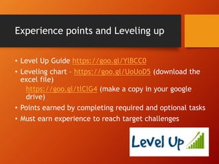 Experience points and Leveling up
• Level Up Guide https://goo.gl/YlBCC0
• Leveling chart – https://goo.gl/UoUoD5 (download the
excel file)
https://goo.gl/tlClG4 (make a copy in your google
drive)
• Points earned by completing required and optional tasks
• Must earn experience to reach target challenges
 
