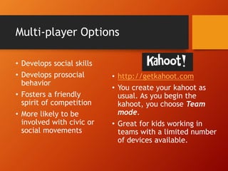 Multi-player Options
• Develops social skills
• Develops prosocial
behavior
• Fosters a friendly
spirit of competition
• More likely to be
involved with civic or
social movements
• http://getkahoot.com
• You create your kahoot as
usual. As you begin the
kahoot, you choose Team
mode.
• Great for kids working in
teams with a limited number
of devices available.
 