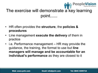 The exercise will demonstrate a key learning
                  point......

• HR often provides the structure, the policies &
  procedures
• Line management execute the delivery of them in
  practice
• i.e. Performance management – HR may provide the
  guidance, the training, the format to use but line
  managers will manage and be accountable for an
  individual’s performance as they are closest to it
 