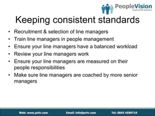 Keeping consistent standards
• Recruitment & selection of line managers
• Train line managers in people management
• Ensure your line managers have a balanced workload
• Review your line managers work
• Ensure your line managers are measured on their
  people responsibilities
• Make sure line managers are coached by more senior
  managers
 