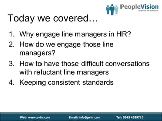 Today we covered…
1. Why engage line managers in HR?
2. How do we engage those line
   managers?
3. How to have those difficult conversations
   with reluctant line managers
4. Keeping consistent standards
 