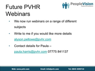 Future PVHR
Webinars
 •   We now run webinars on a range of different
     subjects

 •   Write to me if you would like more details
     alyson.pellowe@pvhr.com

 •   Contact details for Paula –
     paula.harris@pvhr.com 07775 841137
 
