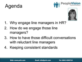 Agenda


1. Why engage line managers in HR?
2. How do we engage those line
   managers?
3. How to have those difficult conversations
   with reluctant line managers
4. Keeping consistent standards
 