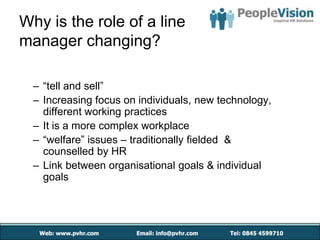Why is the role of a line
manager changing?

  – “tell and sell”
  – Increasing focus on individuals, new technology,
    different working practices
  – It is a more complex workplace
  – “welfare” issues – traditionally fielded &
    counselled by HR
  – Link between organisational goals & individual
    goals
 