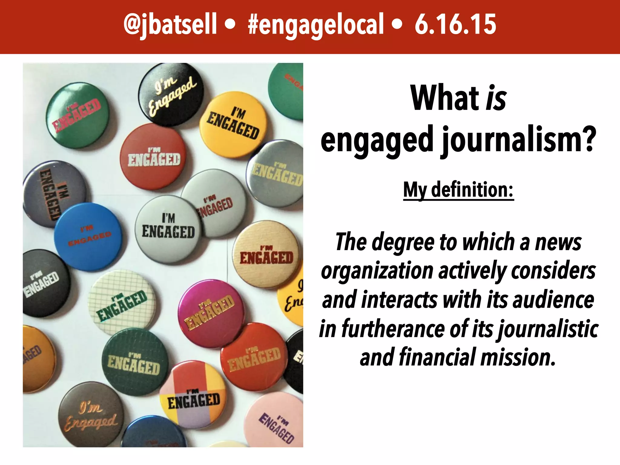 JEM 499 • @jbatsell • 10.7.14@jbatsell • #engagelocal • 6.16.15
What is
engaged journalism?
My deﬁnition:
The degree to which a news
organization actively considers
and interacts with its audience
in furtherance of its journalistic
and financial mission.
 