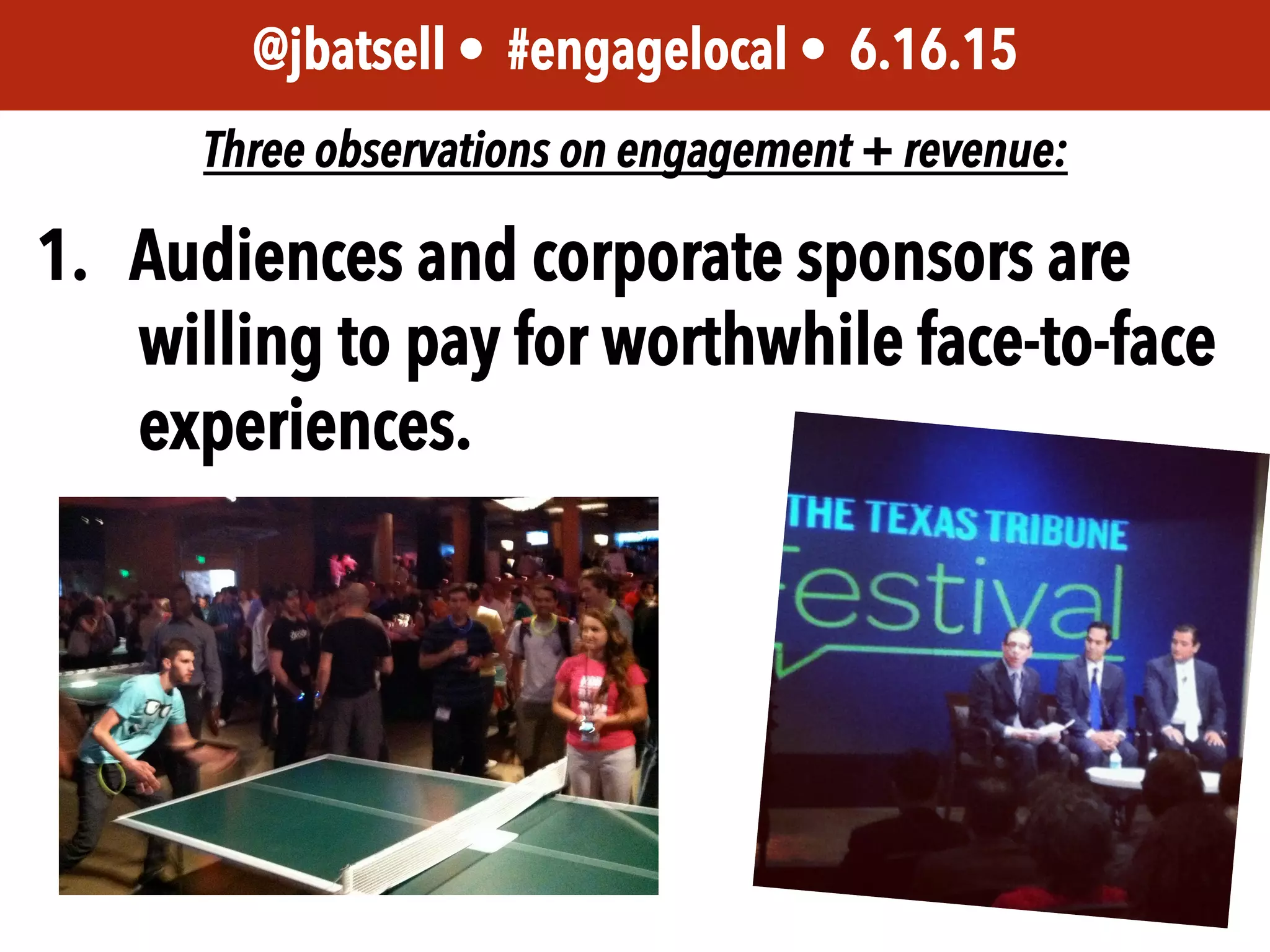 JEM 499 • @jbatsell • 10.7.14@jbatsell • #engagelocal • 6.16.15
Three observations on engagement + revenue:
1.  Audiences and corporate sponsors are
willing to pay for worthwhile face-to-face
experiences.
 