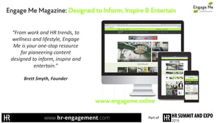 Engage Me Magazine: Designed to Inform, Inspire & Entertain
“From	work	and	HR	trends,	to	
wellness	and	lifestyle,	Engage	
Me	is	your	one-stop	resource	
for	pioneering	content	
designed	to	inform,	inspire	and	
entertain.”	
Brett	Smyth,	Founder	
www.engageme.online
Part	of
 