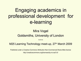 Engaging academics in professional development  for e-learning Mira Vogel Goldsmiths, University of London ~~~ M25 Learning Technology meet-up, 27 th  March 2009 Published under a Creative Commons Attribution Non-Commercial Share-Alike license http://creativecommons.org/licenses/by-nc-sa/3.0/ 