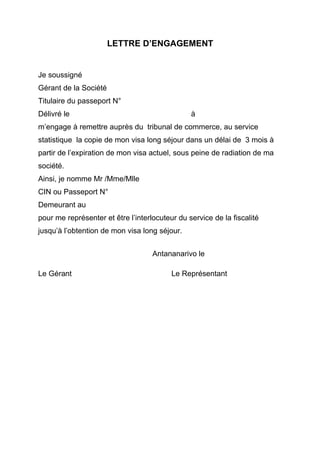 LETTRE D’ENGAGEMENT
Je soussigné
Gérant de la Société
Titulaire du passeport N°
Délivré le à
m’engage à remettre auprès du tribunal de commerce, au service
statistique la copie de mon visa long séjour dans un délai de 3 mois à
partir de l’expiration de mon visa actuel, sous peine de radiation de ma
société.
Ainsi, je nomme Mr /Mme/Mlle
CIN ou Passeport N°
Demeurant au
pour me représenter et être l’interlocuteur du service de la fiscalité
jusqu’à l’obtention de mon visa long séjour.
Antananarivo le
Le Gérant Le Représentant
