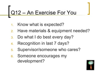 Q12 – An Exercise For You Know what is expected? Have materials & equipment needed? Do what I do best every day? Recognition in last 7 days? Supervisor/someone who cares? Someone encourages my development? 