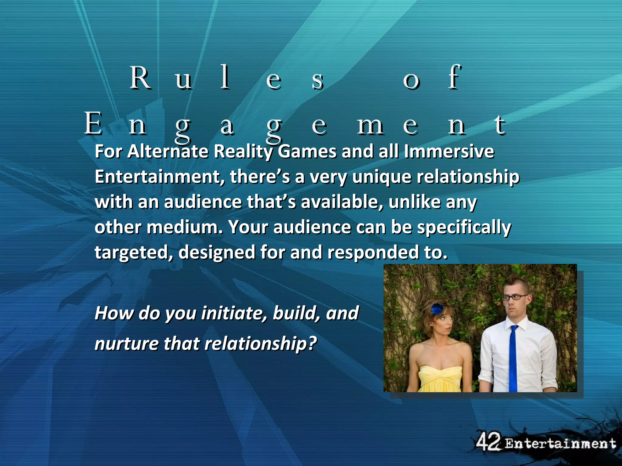 Rules of Engagement For Alternate Reality Games and all Immersive Entertainment, there’s a very unique relationship with an audience that’s available, unlike any other medium. Your audience can be specifically targeted, designed for and responded to. How do you initiate, build, and nurture that relationship?  