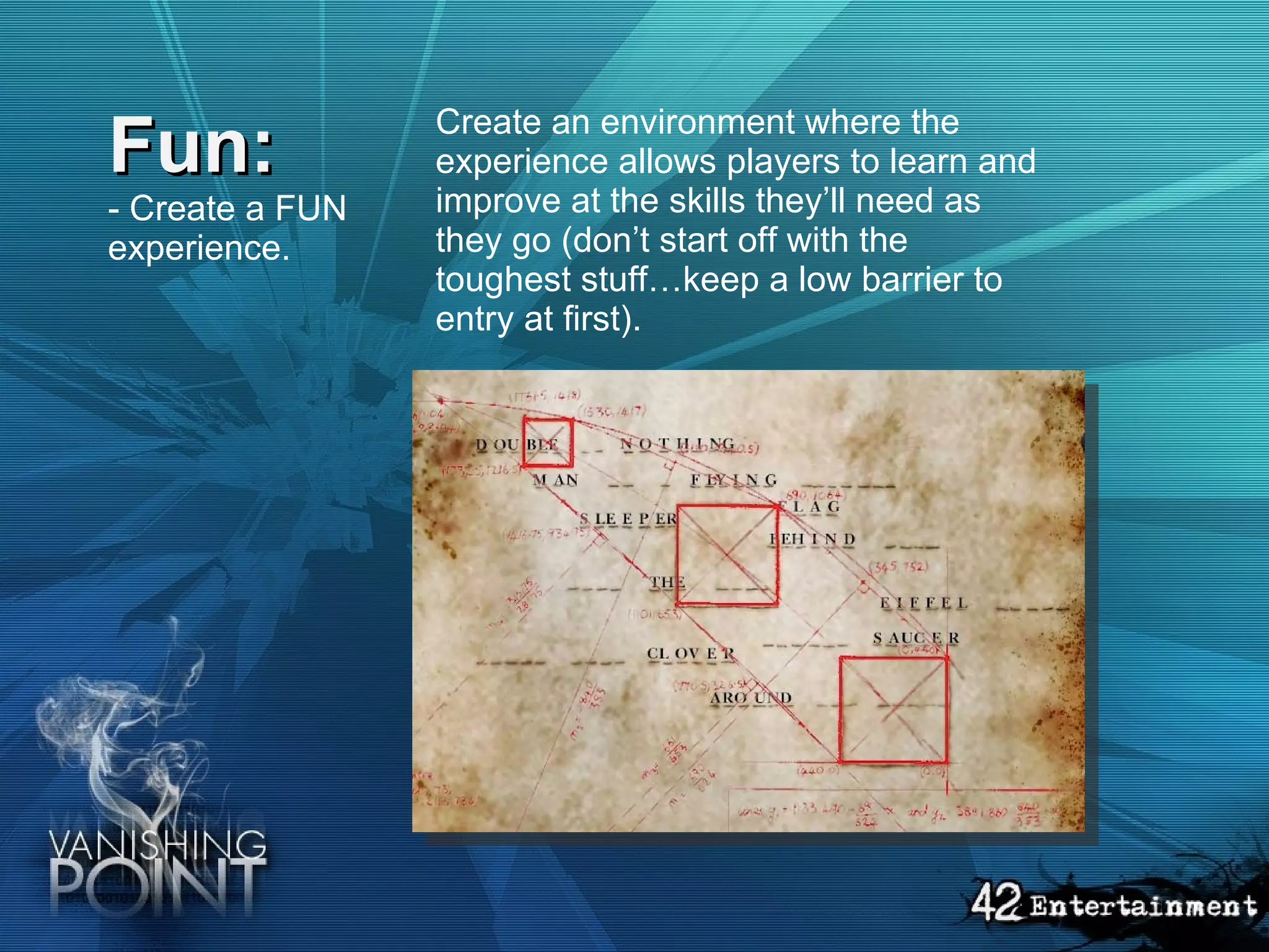Fun: - Create a FUN experience.   Create an environment where the experience allows players to learn and improve at the skills they’ll need as they go (don’t start off with the toughest stuff…keep a low barrier to entry at first).  