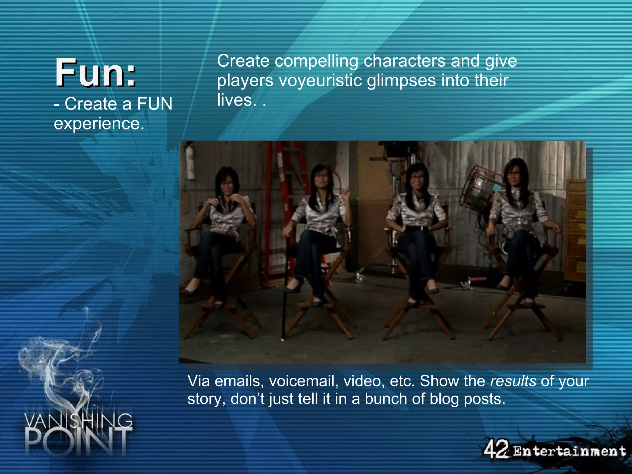 Fun: - Create a FUN experience.   Create compelling characters and give players voyeuristic glimpses into their lives. .  Via emails, voicemail, video, etc. Show the  results  of your story, don’t just tell it in a bunch of blog posts. 