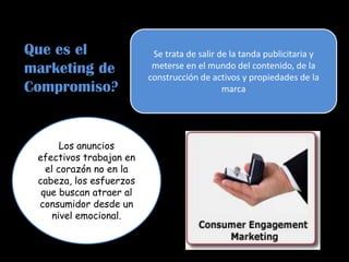 Se trata de salir de la tanda publicitaria y
meterse en el mundo del contenido, de la
construcción de activos y propiedades de la
marca
Los anuncios
efectivos trabajan en
el corazón no en la
cabeza, los esfuerzos
que buscan atraer al
consumidor desde un
nivel emocional.
Que es el
marketing de
Compromiso?
 