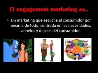 El engagement marketing es..
• Un marketing que escucha al consumidor por
encima de todo, centrada en las necesidades,
anhelos y deseos del consumidor.
 
