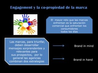 Engagement y la co-propiedad de la marca
El mayor reto que las marcas
enfrentan es la saturación
comercial que enfrentan los
consumidores
todos los días
Las marcas, para triunfar,
deben desarrollar
mensajes sorprendentes y
relevantes para
sus prospectos, por lo
general las agencias
combinan dos estrategias
: Brand in mind
Brand in hand
 