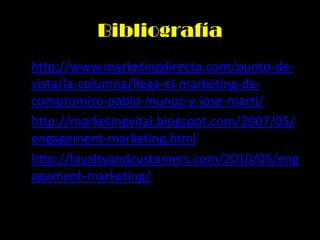 Bibliografía
• http://www.marketingdirecto.com/punto-de-
vista/la-columna/llega-el-marketing-de-
compromiso-pablo-munoz-y-jose-marti/
• http://marketingvital.blogspot.com/2007/05/
engagement-marketing.html
• http://loyaltyandcustomers.com/2010/05/eng
agement-marketing/
 