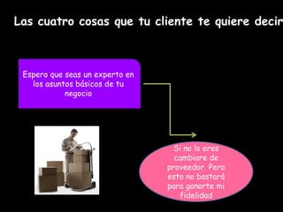 Las cuatro cosas que tu cliente te quiere decir
Espero que seas un experto en
los asuntos básicos de tu
negocio
Si no lo eres
cambiare de
proveedor. Pero
esto no bastará
para ganarte mi
fidelidad
 
