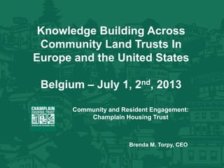 Knowledge Building Across
Community Land Trusts In
Europe and the United States
Belgium – July 1, 2nd, 2013
Community and Resident Engagement:
Champlain Housing Trust
Brenda M. Torpy, CEO
 