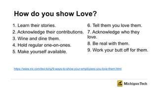 https://www.inc.com/levi-king/9-ways-to-show-your-employees-you-love-them.html
1. Learn their stories.
2. Acknowledge their contributions.
3. Wine and dine them.
4. Hold regular one-on-ones.
5. Make yourself available.
6. Tell them you love them.
7. Acknowledge who they
love.
8. Be real with them.
9. Work your butt off for them.
How do you show Love?
 