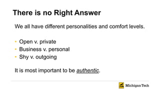 There is no Right Answer
We all have different personalities and comfort levels.
• Open v. private
• Business v. personal
• Shy v. outgoing
It is most important to be authentic.
 