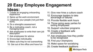 20 Easy Employee Engagement
Ideas:
1. Create an engaging onboarding
experience
2. Spice up the work environment
3. Celebrate your people (not just their
work)
4. Do a strengths assessment
5. Be a motivating coach, not a
managing boss
6. Ask employees to write their own job
description
7. Ask employees for advice
8. Encourage individuality
9. Make sure they’re not overworking
10. Get out of the office and have fun
11. Give new hires a culture coach
12. Encourage leaders to take
advantage of failures
13. Provide flexible work hours
14. Throw going away parties for
exiting employees
15. Support volunteer programs
16. Create a feedback safe
environment
17. Ask employees how they prefer
to be recognized
18. Find your champions
19. Make space for socializing
20. Create feedback traditions
 