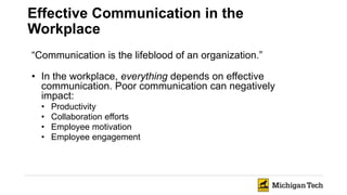 Effective Communication in the
Workplace
“Communication is the lifeblood of an organization.”
• In the workplace, everything depends on effective
communication. Poor communication can negatively
impact:
• Productivity
• Collaboration efforts
• Employee motivation
• Employee engagement
 