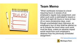 Team Memo
“When workloads increase to a level
requiring hours in excess of an
employee’s regular duty assignment, and
when such work is estimated to require a
full shift of eight (8) hours or more on two
(2) or more consecutive days, even
though unscheduled days intervene, an
employee’s tour of duty shall be altered so
as to include the hours when such work
must be done, unless an adverse impact
would result from such employee’s
absence from his previously scheduled
assignment.”
From Technical Writing Essentials
 