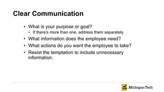 Clear Communication
• What is your purpose or goal?
• If there’s more than one, address them separately.
• What information does the employee need?
• What actions do you want the employee to take?
• Resist the temptation to include unnecessary
information.
 