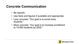 Concrete Communication
• Be specific.
• Use facts and figures if available and appropriate.
• Less concrete: “Our goal is to enroll more
students.”
• More concrete: “Our goal is to increase enrollment
to 10,000 students by 2025.”
 