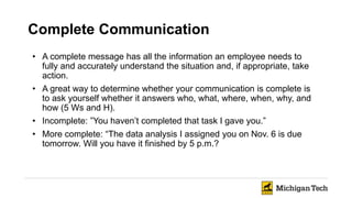Complete Communication
• A complete message has all the information an employee needs to
fully and accurately understand the situation and, if appropriate, take
action.
• A great way to determine whether your communication is complete is
to ask yourself whether it answers who, what, where, when, why, and
how (5 Ws and H).
• Incomplete: ”You haven’t completed that task I gave you.”
• More complete: “The data analysis I assigned you on Nov. 6 is due
tomorrow. Will you have it finished by 5 p.m.?
 
