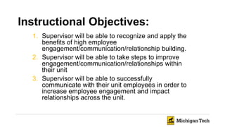 Instructional Objectives:
1. Supervisor will be able to recognize and apply the
benefits of high employee
engagement/communication/relationship building.
2. Supervisor will be able to take steps to improve
engagement/communication/relationships within
their unit
3. Supervisor will be able to successfully
communicate with their unit employees in order to
increase employee engagement and impact
relationships across the unit.
 