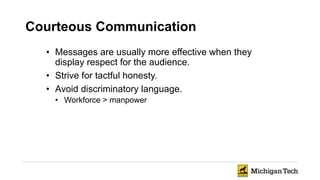 Courteous Communication
• Messages are usually more effective when they
display respect for the audience.
• Strive for tactful honesty.
• Avoid discriminatory language.
• Workforce > manpower
 