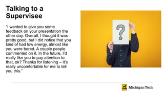 Talking to a
Supervisee
“I wanted to give you some
feedback on your presentation the
other day. Overall, I thought it was
pretty good, but I did notice that you
kind of had low energy, almost like
you were bored. A couple people
commented on it. In the future, I’d
really like you to pay attention to
that, ok? Thanks for listening – it’s
really uncomfortable for me to tell
you this.”
 