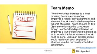 2/18/2024
Team Memo
“When workloads increase to a level
requiring hours in excess of an
employee’s regular duty assignment, and
when such work is estimated to require a
full shift of eight (8) hours or more on two
(2) or more consecutive days, even
though unscheduled days intervene, an
employee’s tour of duty shall be altered so
as to include the hours when such work
must be done, unless an adverse impact
would result from such employee’s
absence from his previously scheduled
assignment.”
From Technical Writing Essentials
 