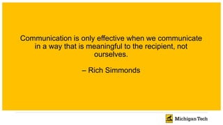 Communication is only effective when we communicate
in a way that is meaningful to the recipient, not
ourselves.
– Rich Simmonds
 