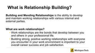 What is Relationship Building?
Building and Mending Relationships is the ability to develop
and maintain working relationships with various internal and
external parties.
What are work relationships?
• Work relationships are the bonds that develop between you
and others in your professional life.
• Building strong, positive working relationships with everyone
you encounter in your work environment is important to your
overall career success and job satisfaction.
 