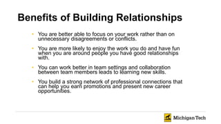 Benefits of Building Relationships
• You are better able to focus on your work rather than on
unnecessary disagreements or conflicts.
• You are more likely to enjoy the work you do and have fun
when you are around people you have good relationships
with.
• You can work better in team settings and collaboration
between team members leads to learning new skills.
• You build a strong network of professional connections that
can help you earn promotions and present new career
opportunities.
 