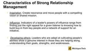 Characteristics of Strong Relationship
Management
• Inspiration. Create resonance and move people with a compelling
vision or shared mission.
• Influence. Indicators of a leader's powers of influence range from
finding just the right appeal for a given listener to knowing how to
build buy-in from key people and a network of support for an
initiative.
• Developing others. Leaders who are adept at cultivating people's
abilities show a genuine interest in those they are helping along,
understanding their goals, strengths, and weaknesses.
 