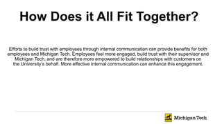 Efforts to build trust with employees through internal communication can provide benefits for both
employees and Michigan Tech. Employees feel more engaged, build trust with their supervisor and
Michigan Tech, and are therefore more empowered to build relationships with customers on
the University’s behalf. More effective internal communication can enhance this engagement.
How Does it All Fit Together?
 