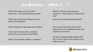 Ice Breaker – “What If….?”
What if you woke up as an animal
tomorrow - what would you be and why?
What sport would you compete in if you
were in the Olympics?
What if it started to rain desserts
tomorrow - what would you choose and
why?
What would your superpower be and why?
What’s your favorite tradition or holiday?
What is your favorite breakfast food?
If you had a time machine, would go
back in time or into the future? Why?
If you could choose any person from
history to be your imaginary friend, who
would it be and why?
Say you’re independently wealthy and
don’t have to work, what would you do
with your time?
 
