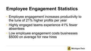 Employee Engagement Statistics
• Employee engagement increases productivity to
the tune of 21% higher profits per year
• Highly engaged teams experience 41% fewer
absentees
• Low employee engagement costs businesses
$5000 on average for new hires
 