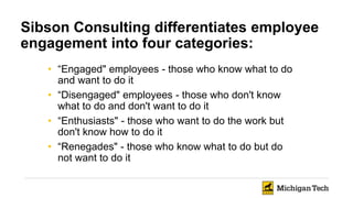 Sibson Consulting differentiates employee
engagement into four categories:
• “Engaged" employees - those who know what to do
and want to do it
• “Disengaged" employees - those who don't know
what to do and don't want to do it
• “Enthusiasts" - those who want to do the work but
don't know how to do it
• “Renegades" - those who know what to do but do
not want to do it
 