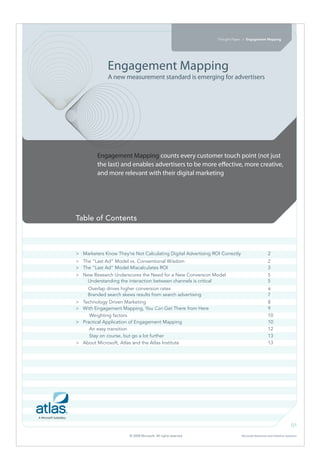 Thought Paper > Engagement Mapping




              Engagement Mapping
              A new measurement standard is emerging for advertisers




         Engagement Mapping counts every customer touch point (not just
         the last) and enables advertisers to be more e ective, more creative,
         and more relevant with their digital marketing




Table of Contents



> Marketers Know They’re Not Calculating Digital Advertising ROI Correctly                       2
> The “Last Ad” Model vs. Conventional Wisdom                                                    2
> The “Last Ad” Model Miscalculates ROI                                                          3
> New Research Underscores the Need for a New Conversion Model                                   5
   Understanding the interaction between channels is critical                                    5
     Overlap drives higher conversion rates                                                      6
     Branded search skews results from search advertising                                        7
> Technology Driven Marketing                                                                    8
> With Engagement Mapping, You Can Get There from Here                                           9
     Weighting factors                                                                           10
> Practical Application of Engagement Mapping                                                    10
     An easy transition                                                                          12
     Stay on course, but go a lot further                                                        13
> About Microsoft, Atlas and the Atlas Institute                                                 13




                                                                                                                    01

                        © 2008 Microsoft. All rights reserved.               Microsoft Advertiser and Publisher Solutions
 