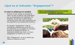 3
Es mejor la calidad que la cantidad
 Durante mucho tiempo la cantidad de
“fans” ha sido la métrica más importante
por los presupuestos de marketing. Sin
embargo, las marcas se están dando
cuenta que tiene más valor interactuar con
sus seguidores que simplemente tenerlos.
 El indicador “engagement” mide la
cantidad de interacciones de los fans en
los contenidos de una página en Facebook
durante un período de tiempo. Es
importante señalar que tener un mayor
engagement no significa ser mejor.
 OJO: “engagement” no es lo mismo que
“persona hablando de esto”
¿Qué es el indicador “Engagement”?
Ingrese a www.fanloyalty.net para leer artículos
relacionados a la fidelidad de seguidores
 